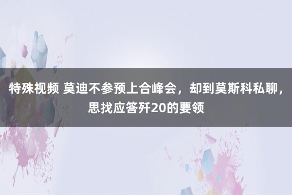 特殊视频 莫迪不参预上合峰会，却到莫斯科私聊，思找应答歼20的要领