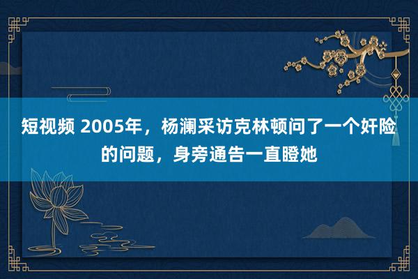 短视频 2005年，杨澜采访克林顿问了一个奸险的问题，身旁通告一直瞪她