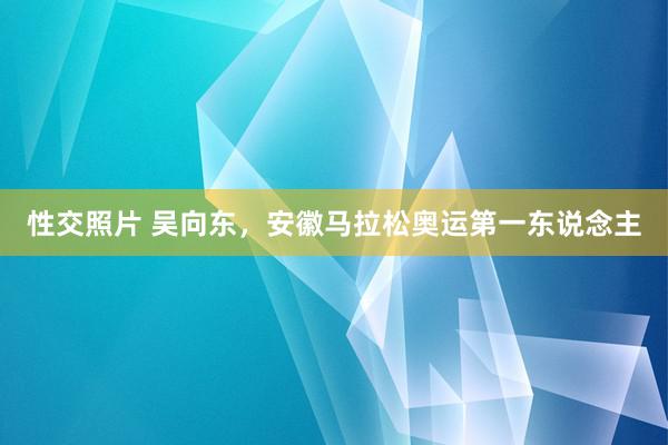 性交照片 吴向东，安徽马拉松奥运第一东说念主