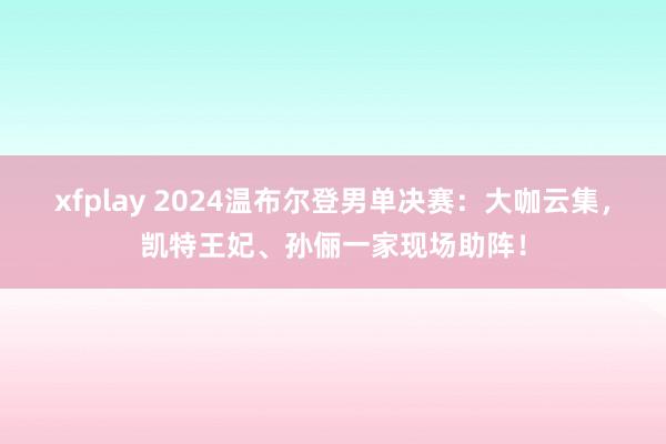 xfplay 2024温布尔登男单决赛：大咖云集，凯特王妃、孙俪一家现场助阵！