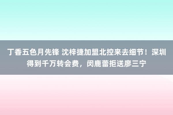 丁香五色月先锋 沈梓捷加盟北控来去细节！深圳得到千万转会费，闵鹿蕾拒送廖三宁