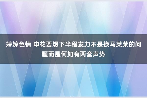 婷婷色情 申花要想下半程发力不是换马莱莱的问题而是何如有两套声势