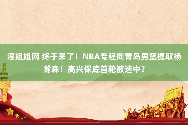 淫姐姐网 终于来了！NBA专程向青岛男篮提取杨瀚森！高兴保底首轮被选中？