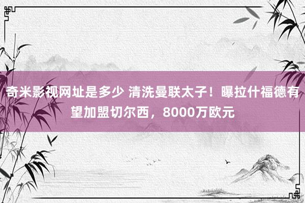 奇米影视网址是多少 清洗曼联太子！曝拉什福德有望加盟切尔西，8000万欧元