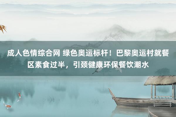 成人色情综合网 绿色奥运标杆！巴黎奥运村就餐区素食过半，引颈健康环保餐饮潮水