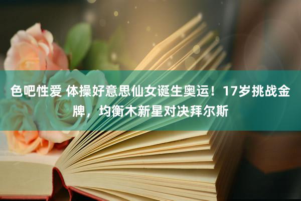 色吧性爱 体操好意思仙女诞生奥运！17岁挑战金牌，均衡木新星对决拜尔斯