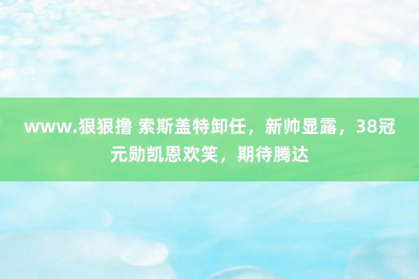 www.狠狠撸 索斯盖特卸任，新帅显露，38冠元勋凯恩欢笑，期待腾达