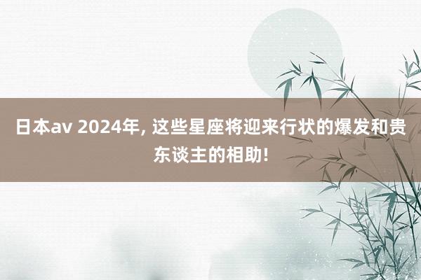 日本av 2024年, 这些星座将迎来行状的爆发和贵东谈主的相助!