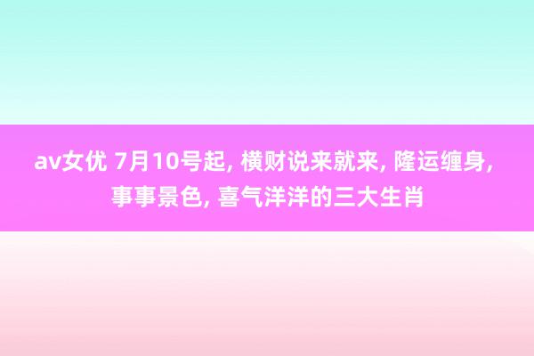 av女优 7月10号起, 横财说来就来, 隆运缠身, 事事景色, 喜气洋洋的三大生肖