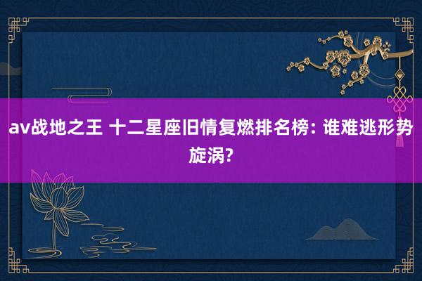 av战地之王 十二星座旧情复燃排名榜: 谁难逃形势旋涡?