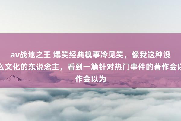 av战地之王 爆笑经典糗事冷见笑，像我这种没什么文化的东说念主，看到一篇针对热门事件的著作会以为