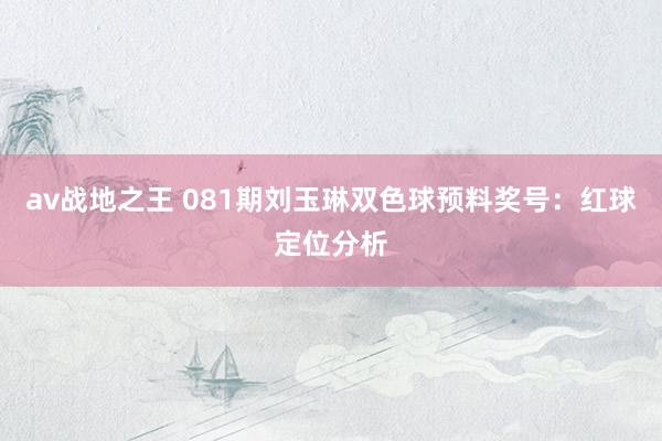 av战地之王 081期刘玉琳双色球预料奖号：红球定位分析