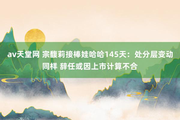 av天堂网 宗馥莉接棒娃哈哈145天：处分层变动同样 辞任或因上市计算不合