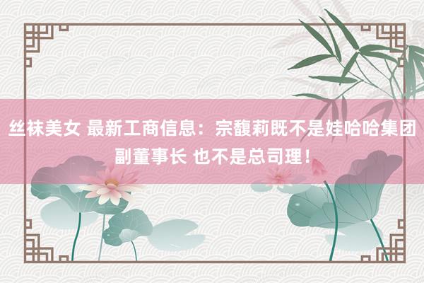 丝袜美女 最新工商信息：宗馥莉既不是娃哈哈集团副董事长 也不是总司理！