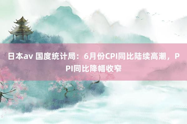 日本av 国度统计局：6月份CPI同比陆续高潮，PPI同比降幅收窄