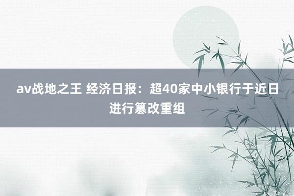 av战地之王 经济日报：超40家中小银行于近日进行篡改重组