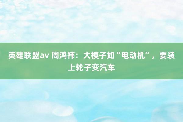 英雄联盟av 周鸿祎：大模子如“电动机”，要装上轮子变汽车