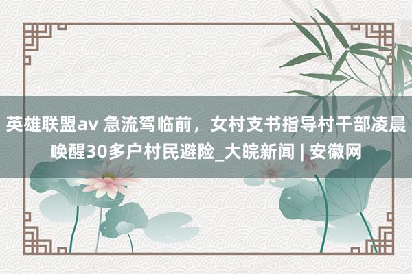 英雄联盟av 急流驾临前，女村支书指导村干部凌晨唤醒30多户村民避险_大皖新闻 | 安徽网