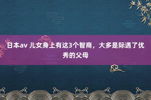 日本av 儿女身上有这3个智商，大多是际遇了优秀的父母