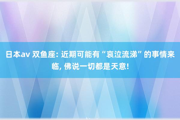 日本av 双鱼座: 近期可能有“哀泣流涕”的事情来临, 佛说一切都是天意!