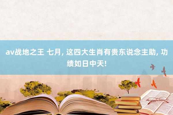 av战地之王 七月, 这四大生肖有贵东说念主助, 功绩如日中天!