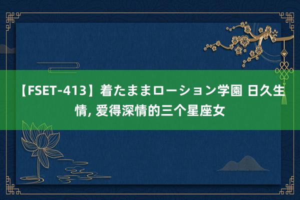 【FSET-413】着たままローション学園 日久生情, 爱得深情的三个星座女