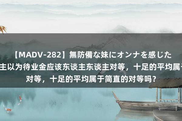 【MADV-282】無防備な妹にオンナを感じたボク。 3 有东谈主以为待业金应该东谈主东谈主对等，十足的平均属于简直的对等吗？