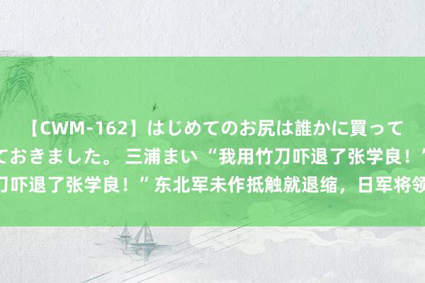 【CWM-162】はじめてのお尻は誰かに買って欲しくて今日までとっておきました。 三浦まい “我用竹刀吓退了张学良！”东北军未作抵触就退缩，日军将领嚣张嘲讽