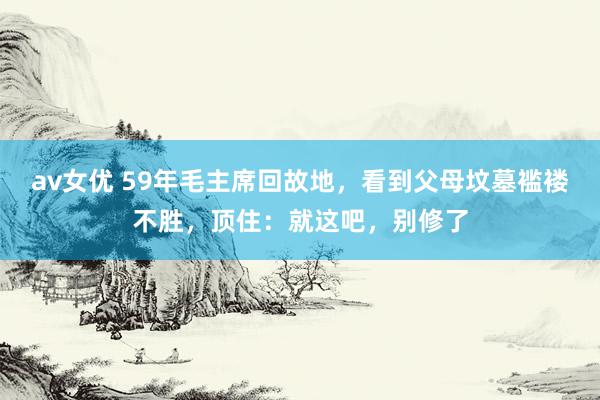 av女优 59年毛主席回故地，看到父母坟墓褴褛不胜，顶住：就这吧，别修了