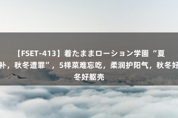 【FSET-413】着たままローション学園 “夏天不补，秋冬遭罪”，5样菜难忘吃，柔润护阳气，秋冬好躯壳