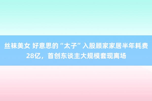 丝袜美女 好意思的“太子”入股顾家家居半年耗费28亿，首创东谈主大规模套现离场