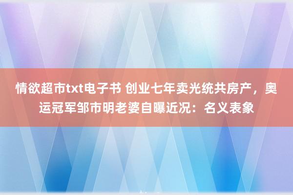 情欲超市txt电子书 创业七年卖光统共房产，奥运冠军邹市明老婆自曝近况：名义表象