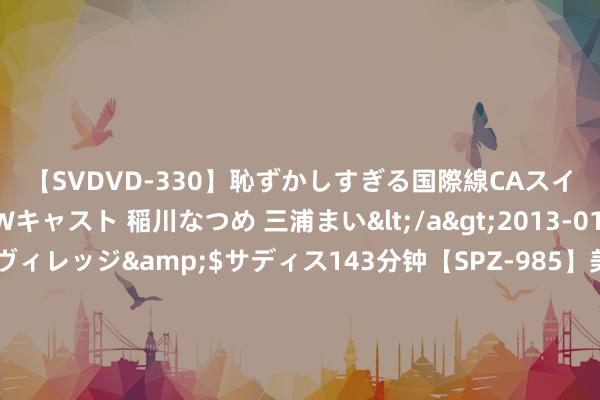 【SVDVD-330】恥ずかしすぎる国際線CAスイートクラス研修 Wキャスト 稲川なつめ 三浦まい</a>2013-01-10サディスティックヴィレッジ&$サディス143分钟【SPZ-985】美女限定公開エロ配信生中継！素人娘、カップルたちがいたずら、フェラ、セクロスで完全アウトな映像集 民众初度！大疆运送无东谈主机飞跃6000米海拔，完成珠峰大本营物质运送