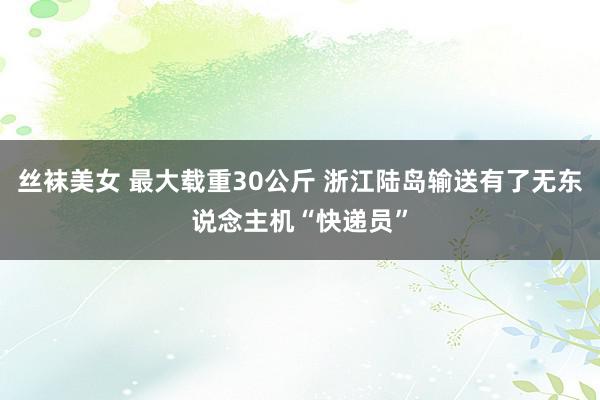 丝袜美女 最大载重30公斤 浙江陆岛输送有了无东说念主机“快递员”