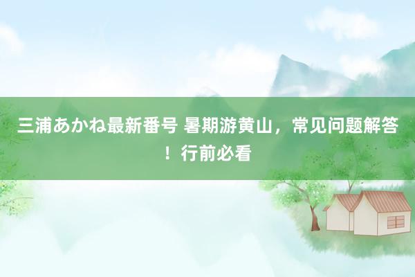 三浦あかね最新番号 暑期游黄山，常见问题解答！行前必看