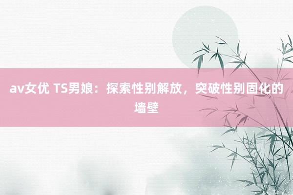 av女优 TS男娘：探索性别解放，突破性别固化的墙壁