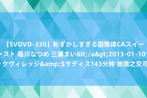 【SVDVD-330】恥ずかしすぎる国際線CAスイートクラス研修 Wキャスト 稲川なつめ 三浦まい</a>2013-01-10サディスティックヴィレッジ&$サディス143分钟 刎颈之交可儿的萝莉仙女，甘好意思的青涩初恋