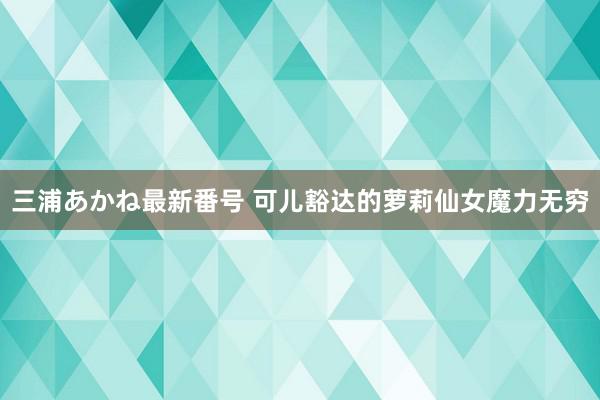 三浦あかね最新番号 可儿豁达的萝莉仙女魔力无穷