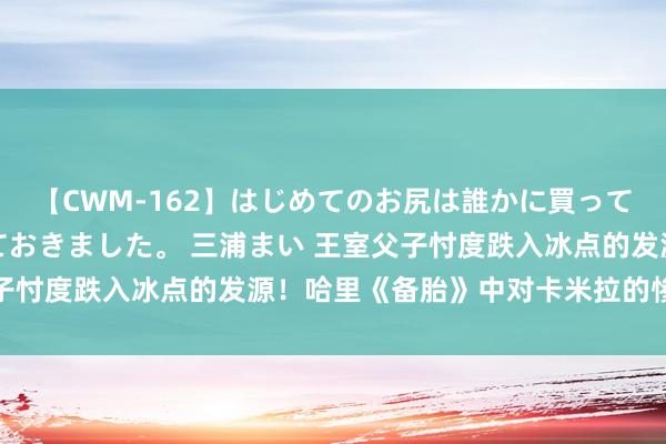 【CWM-162】はじめてのお尻は誰かに買って欲しくて今日までとっておきました。 三浦まい 王室父子忖度跌入冰点的发源！哈里《备胎》中对卡米拉的惨酷言论