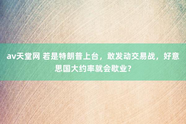 av天堂网 若是特朗普上台，敢发动交易战，好意思国大约率就会歇业？