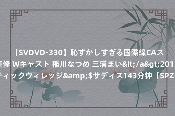 【SVDVD-330】恥ずかしすぎる国際線CAスイートクラス研修 Wキャスト 稲川なつめ 三浦まい</a>2013-01-10サディスティックヴィレッジ&$サディス143分钟【SPZ-985】美女限定公開エロ配信生中継！素人娘、カップルたちがいたずら、フェラ、セクロスで完全アウトな映像集 好意思国华东谈主携零食归国体现文化情怀商量与品性信任，需把稳法律安全