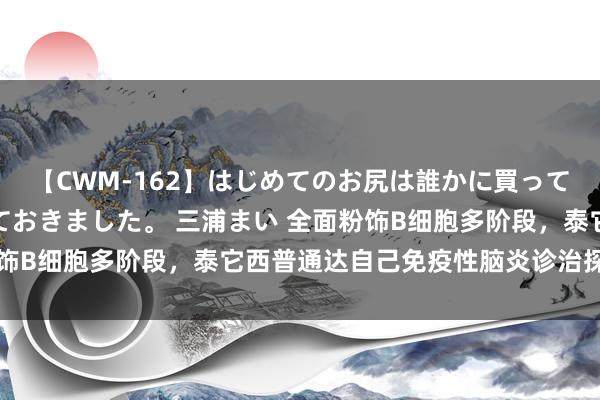 【CWM-162】はじめてのお尻は誰かに買って欲しくて今日までとっておきました。 三浦まい 全面粉饰B细胞多阶段，泰它西普通达自己免疫性脑炎诊治探索之门