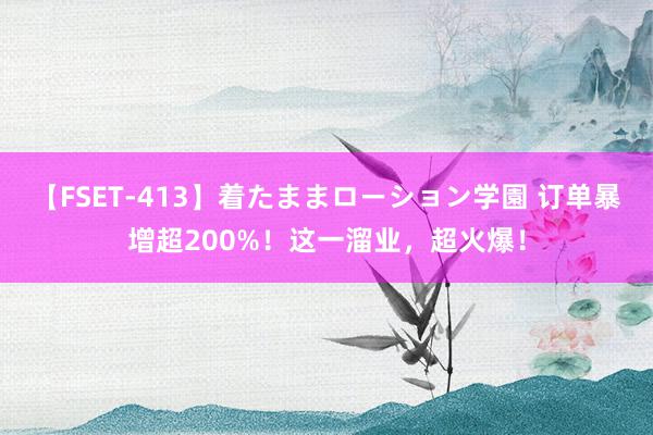 【FSET-413】着たままローション学園 订单暴增超200%！这一溜业，超火爆！