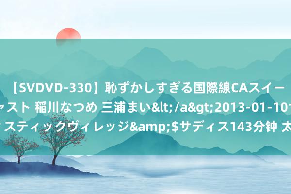 【SVDVD-330】恥ずかしすぎる国際線CAスイートクラス研修 Wキャスト 稲川なつめ 三浦まい</a>2013-01-10サディスティックヴィレッジ&$サディス143分钟 太平