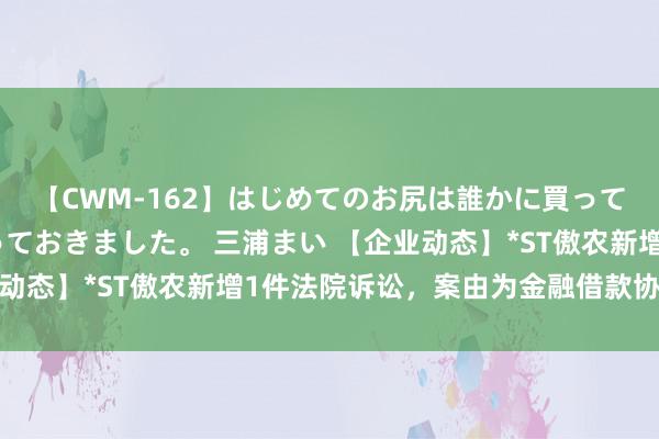 【CWM-162】はじめてのお尻は誰かに買って欲しくて今日までとっておきました。 三浦まい 【企业动态】*ST傲农新增1件法院诉讼，案由为金融借款协议纠纷