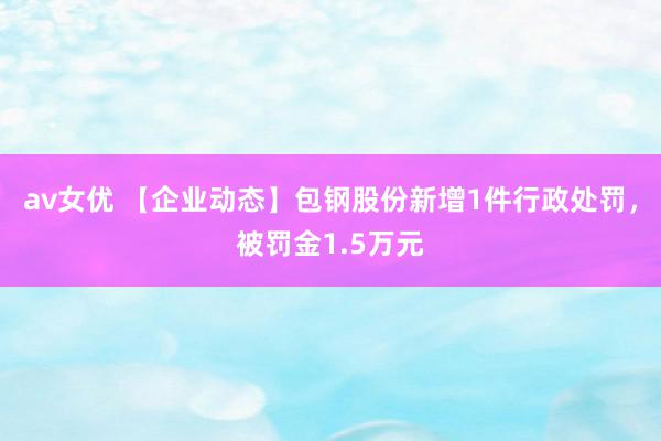 av女优 【企业动态】包钢股份新增1件行政处罚，被罚金1.5万元