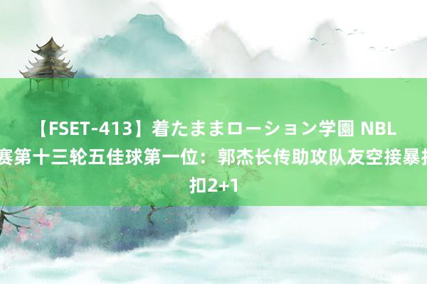 【FSET-413】着たままローション学園 NBL老例赛第十三轮五佳球第一位：郭杰长传助攻队友空接暴扣2+1