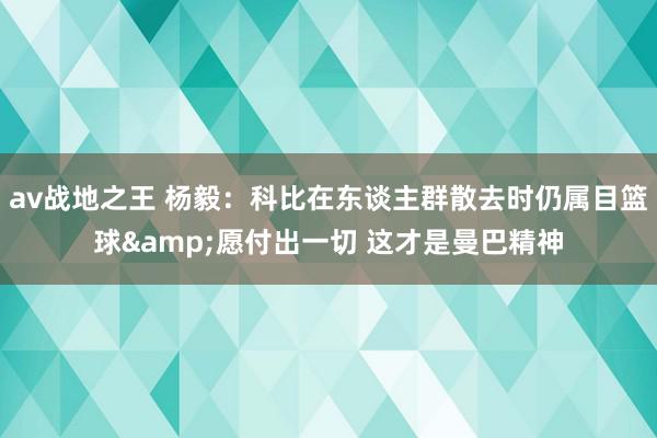 av战地之王 杨毅：科比在东谈主群散去时仍属目篮球&愿付出一切 这才是曼巴精神