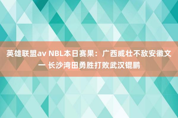 英雄联盟av NBL本日赛果：广西威壮不敌安徽文一 长沙湾田勇胜打败武汉锟鹏