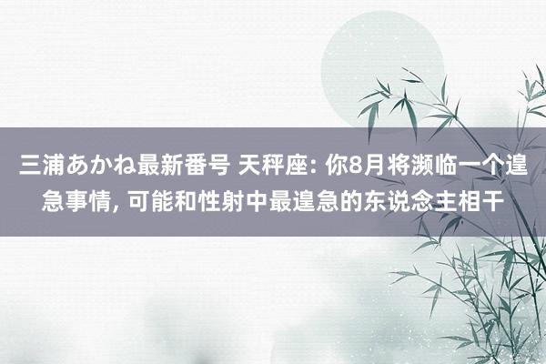 三浦あかね最新番号 天秤座: 你8月将濒临一个遑急事情, 可能和性射中最遑急的东说念主相干